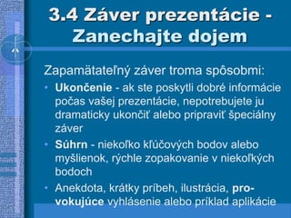 3.4 Záver prezentácie -
Zanechajte dojem
Zapamätateľný záver troma spôsobmi:
• Ukončenie - ak ste poskytli dobré informácie
počas vašej prezentácie, nepotrebujete ju
dramaticky ukončiť alebo pripraviť špeciálny
záver
• Súhrn - niekoľko kľúčových bodov alebo
myšlienok, rýchle zopakovanie v niekoľkých
bodoch
• Anekdota, krátky príbeh, ilustrácia, pro-
vokujúce vyhlásenie alebo príklad aplikácie
 