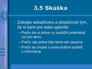 3.5 Skúška
• Získajte sebadôveru a pôsobivosť tým,
že si sami pre seba ujasníte:
– Prečo ste si práve vy zaslúžili prednášať
na túto tému
– Prečo vás práve táto téma tak zaujíma
– Prečo sa chcete s poslucháčmi podeliť
o informácie
 