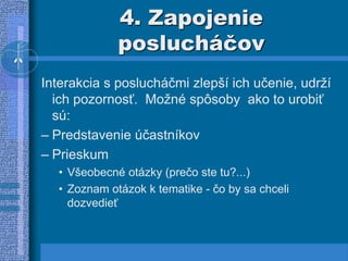4. Zapojenie
poslucháčov
Interakcia s poslucháčmi zlepší ich učenie, udrží
ich pozornosť. Možné spôsoby ako to urobiť
sú:
– Predstavenie účastníkov
– Prieskum
• Všeobecné otázky (prečo ste tu?...)
• Zoznam otázok k tematike - čo by sa chceli
dozvedieť
 