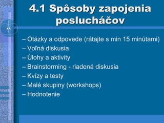 4.1 Spôsoby zapojenia
poslucháčov
– Otázky a odpovede (rátajte s min 15 minútami)
– Voľná diskusia
– Úlohy a aktivity
– Brainstorming - riadená diskusia
– Kvízy a testy
– Malé skupiny (workshops)
– Hodnotenie
 