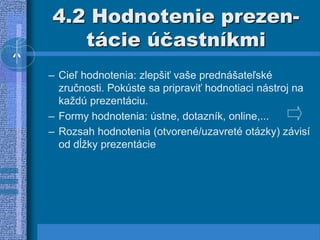 4.2 Hodnotenie prezen-
tácie účastníkmi
– Cieľ hodnotenia: zlepšiť vaše prednášateľské
zručnosti. Pokúste sa pripraviť hodnotiaci nástroj na
každú prezentáciu.
– Formy hodnotenia: ústne, dotazník, online,...
– Rozsah hodnotenia (otvorené/uzavreté otázky) závisí
od dĺžky prezentácie
 