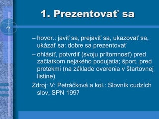1. Prezentovať sa
– hovor.: javiť sa, prejaviť sa, ukazovať sa,
ukázať sa: dobre sa prezentovať
– ohlásiť, potvrdiť (svoju prítomnosť) pred
začiatkom nejakého podujatia; šport. pred
pretekmi (na základe overenia v štartovnej
listine)
Zdroj: V: Petráčková a kol.: Slovník cudzích
slov, SPN 1997
 