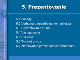 5. Prezentovanie
5.1 Zásady
5.2 Verbálna a neverbálna komunikácia
5.3 Prezentovanie v tíme
5.4 Vystupovanie
5.5 Diskusia
5.6 Typické chyby
5.7 Zlepšovanie prezentačných schopností
 