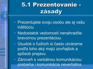 5.1 Prezentovanie -
zásady
• Prezentujete svoju osobu ale aj vašu
inštitúciu
• Nedostatok vedomostí nenahradíte
bravúrnou prezentáciou
• Úsudok o ľuďoch si často utvárame
podľa toho aký majú zovňajšok a
spôsob prejavu
• Zároveň s verbálnou komunikáciou
prebieha i komunikácia neverbálna
 