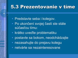 5.3 Prezentovanie v tíme
• Predstavte seba i kolegov.
• Po ukončení svojej časti ste stále
súčasťou tímu:
• krátko uveďte problematiku
• postavte sa bokom, neodchádzajte
• nezasahujte do prejavu kolegu
• netvárte sa nezainteresovane
 