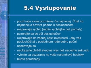 5.4 Vystupovanie
• používajte svoje poznámky čo najmenej. Čítať čo
najmenej a hovoriť priamo k poslucháčom
• rozprávajte rýchlo (radšej rýchlejšie než pomaly)
• pozerajte sa do očí poslucháčov
• rozprávajte do zadnej časti miestnosti - aby vás
poslucháči aj v poslednom rade dobre počuli
• usmievajte sa
• neukazujte chrbát skupine viac než na jednu sekundu
• vyhnite sa pozeraniu na vaše náramkové hodinky
• buďte prirodzený
 