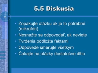 5.5 Diskusia
• Zopakujte otázku ak je to potrebné
(mikrofón)
• Nesnažte sa odpovedať, ak neviete
• Tvrdenia podložte faktami
• Odpovede smerujte všetkým
• Čakajte na otázky dostatočne dlho
 