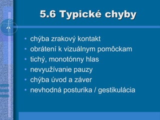 5.6 Typické chyby
• chýba zrakový kontakt
• obrátení k vizuálnym pomôckam
• tichý, monotónny hlas
• nevyužívanie pauzy
• chýba úvod a záver
• nevhodná posturika / gestikulácia
 