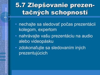 5.7 Zlepšovanie prezen-
tačných schopností
• nechajte sa sledovať počas prezentácii
kolegom, expertom
• nahrávajte vašu prezentáciu na audio
alebo videopásku
• zdokonaľujte sa sledovaním iných
prezentujúcich
 