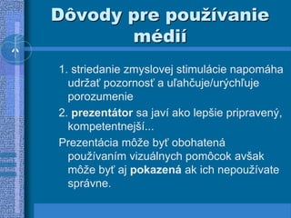 Dôvody pre používanie
médií
1. striedanie zmyslovej stimulácie napomáha
udržať pozornosť a uľahčuje/urýchľuje
porozumenie
2. prezentátor sa javí ako lepšie pripravený,
kompetentnejší...
Prezentácia môže byť obohatená
používaním vizuálnych pomôcok avšak
môže byť aj pokazená ak ich nepoužívate
správne.
 