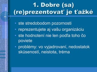 1. Dobre (sa)
(re)prezentovať je ťažké
• ste stredobodom pozornosti
• reprezentujete aj vašu organizáciu
• ste hodnotení nie len podľa toho čo
poviete
• problémy: vo vyjadrovaní, nedostatok
skúseností, neistota, tréma
 