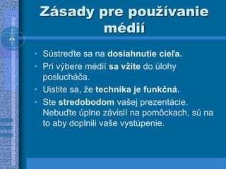 Zásady pre používanie
médií
• Sústreďte sa na dosiahnutie cieľa.
• Pri výbere médií sa vžite do úlohy
poslucháča.
• Uistite sa, že technika je funkčná.
• Ste stredobodom vašej prezentácie.
Nebuďte úplne závislí na pomôckach, sú na
to aby doplnili vaše vystúpenie.
 