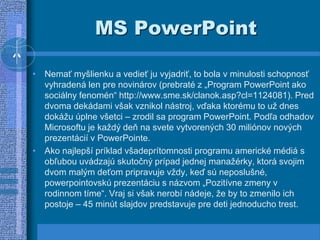 MS PowerPoint
• Nemať myšlienku a vedieť ju vyjadriť, to bola v minulosti schopnosť
vyhradená len pre novinárov (prebraté z „Program PowerPoint ako
sociálny fenomén“ http://www.sme.sk/clanok.asp?cl=1124081). Pred
dvoma dekádami však vznikol nástroj, vďaka ktorému to už dnes
dokážu úplne všetci – zrodil sa program PowerPoint. Podľa odhadov
Microsoftu je každý deň na svete vytvorených 30 miliónov nových
prezentácií v PowerPointe.
• Ako najlepší príklad všadeprítomnosti programu americké médiá s
obľubou uvádzajú skutočný prípad jednej manažérky, ktorá svojim
dvom malým deťom pripravuje vždy, keď sú neposlušné,
powerpointovskú prezentáciu s názvom „Pozitívne zmeny v
rodinnom tíme“. Vraj si však nerobí nádeje, že by to zmenilo ich
postoje – 45 minút slajdov predstavuje pre deti jednoducho trest.
 
