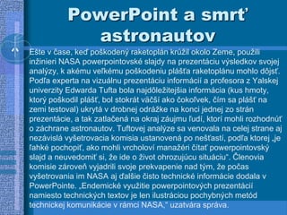PowerPoint a smrť
astronautov
Ešte v čase, keď poškodený raketoplán krúžil okolo Zeme, použili
inžinieri NASA powerpointovské slajdy na prezentáciu výsledkov svojej
analýzy, k akému veľkému poškodeniu plášťa raketoplánu mohlo dôjsť.
Podľa experta na vizuálnu prezentáciu informácií a profesora z Yalskej
univerzity Edwarda Tufta bola najdôležitejšia informácia (kus hmoty,
ktorý poškodil plášť, bol stokrát väčší ako čokoľvek, čím sa plášť na
zemi testoval) ukrytá v drobnej odrážke na konci jednej zo strán
prezentácie, a tak zatlačená na okraj záujmu ľudí, ktorí mohli rozhodnúť
o záchrane astronautov. Tuftovej analýze sa venovala na celej strane aj
nezávislá vyšetrovacia komisia ustanovená po nešťastí, podľa ktorej „je
ľahké pochopiť, ako mohli vrcholoví manažéri čítať powerpointovský
slajd a neuvedomiť si, že ide o život ohrozujúcu situáciu“. Členovia
komisie zároveň vyjadrili svoje prekvapenie nad tým, že počas
vyšetrovania im NASA aj ďalšie čisto technické informácie dodala v
PowerPointe. „Endemické využitie powerpointových prezentácií
namiesto technických textov je len ilustráciou pochybných metód
technickej komunikácie v rámci NASA,“ uzatvára správa.
 