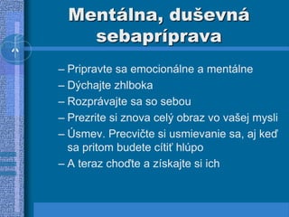 Mentálna, duševná
sebapríprava
– Pripravte sa emocionálne a mentálne
– Dýchajte zhlboka
– Rozprávajte sa so sebou
– Prezrite si znova celý obraz vo vašej mysli
– Úsmev. Precvičte si usmievanie sa, aj keď
sa pritom budete cítiť hlúpo
– A teraz choďte a získajte si ich
 