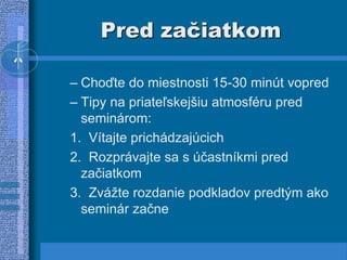 Pred začiatkom
– Choďte do miestnosti 15-30 minút vopred
– Tipy na priateľskejšiu atmosféru pred
seminárom:
1. Vítajte prichádzajúcich
2. Rozprávajte sa s účastníkmi pred
začiatkom
3. Zvážte rozdanie podkladov predtým ako
seminár začne
 