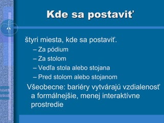 Kde sa postaviť
štyri miesta, kde sa postaviť.
– Za pódium
– Za stolom
– Vedľa stola alebo stojana
– Pred stolom alebo stojanom
Všeobecne: bariéry vytvárajú vzdialenosť
a formálnejšie, menej interaktívne
prostredie
 