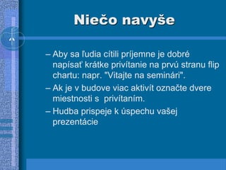 Niečo navyše
– Aby sa ľudia cítili príjemne je dobré
napísať krátke privítanie na prvú stranu flip
chartu: napr. "Vitajte na seminári".
– Ak je v budove viac aktivít označte dvere
miestnosti s privítaním.
– Hudba prispeje k úspechu vašej
prezentácie
 