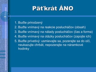 Päťkrát ÁNO
1. Buďte prirodzený
2. Buďte vnímavý na reakcie poslucháčov (obsah)
3. Buďte vnímavý na nálady poslucháčov (čas a forma)
4. Buďte vnímavý na otázky poslucháčov (zapojte ich)
5. Buďte prívetivý: usmievajte sa, pozerajte sa do očí,
neukazujte chrbát, nepozerajte na náramkové
hodinky
 