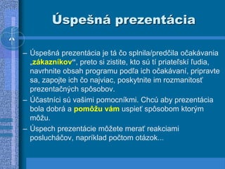 Úspešná prezentácia
– Úspešná prezentácia je tá čo splnila/predčila očakávania
„zákazníkov“, preto si zistite, kto sú tí priateľskí ľudia,
navrhnite obsah programu podľa ich očakávaní, pripravte
sa, zapojte ich čo najviac, poskytnite im rozmanitosť
prezentačných spôsobov.
– Účastníci sú vašimi pomocníkmi. Chcú aby prezentácia
bola dobrá a pomôžu vám uspieť spôsobom ktorým
môžu.
– Úspech prezentácie môžete merať reakciami
poslucháčov, napríklad počtom otázok...
 