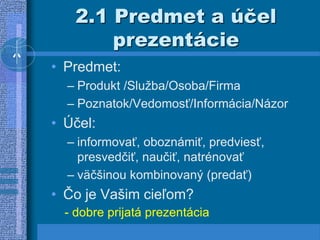 2.1 Predmet a účel
prezentácie
• Predmet:
– Produkt /Služba/Osoba/Firma
– Poznatok/Vedomosť/Informácia/Názor
• Účel:
– informovať, oboznámiť, predviesť,
presvedčiť, naučiť, natrénovať
– väčšinou kombinovaný (predať)
• Čo je Vašim cieľom?
- dobre prijatá prezentácia
 