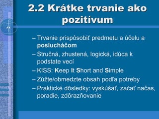 2.2 Krátke trvanie ako
pozitívum
– Trvanie prispôsobiť predmetu a účelu a
poslucháčom
– Stručná, zhustená, logická, idúca k
podstate vecí
– KISS: Keep It Short and Simple
– Zúžte/obmedzte obsah podľa potreby
– Praktické dôsledky: vyskúšať, začať načas,
poradie, zdôrazňovanie
 