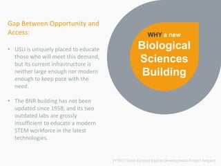 Gap Between Opportunity and
Access:
• USU is uniquely placed to educate
those who will meet this demand,
but its current infrastructure is
neither large enough nor modern
enough to keep pace with the
need.
• The BNR building has not been
updated since 1958, and its two
outdated labs are grossly
insufficient to educate a modern
STEM workforce in the latest
technologies.
WHY a new
Biological
Sciences
Building
FY2017 State-Funded Capital Development Project Request
 