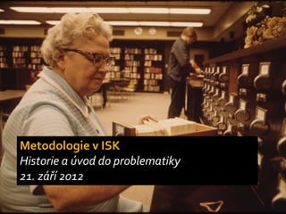 Metodologie v ISK
Historie a úvod do problematiky
21. září 2012
 