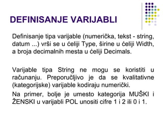 DEFINISANJE VARIJABLI
Definisanje tipa varijable (numerička, tekst - string,
datum ...) vrši se u ćeliji Type, širine u ćeliji Width,
a broja decimalnih mesta u ćeliji Decimals.

Varijable tipa String ne mogu se koristiti u
računanju. Preporučljivo je da se kvalitativne
(kategorijske) varijable kodiraju numerički.
Na primer, bolje je umesto kategorija MUŠKI i
ŽENSKI u varijabli POL unositi cifre 1 i 2 ili 0 i 1.
 