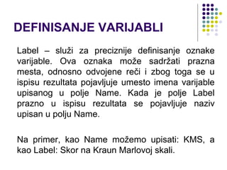 DEFINISANJE VARIJABLI
Label – služi za preciznije definisanje oznake
varijable. Ova oznaka može sadržati prazna
mesta, odnosno odvojene reči i zbog toga se u
ispisu rezultata pojavljuje umesto imena varijable
upisanog u polje Name. Kada je polje Label
prazno u ispisu rezultata se pojavljuje naziv
upisan u polju Name.

Na primer, kao Name možemo upisati: KMS, a
kao Label: Skor na Kraun Marlovoj skali.
 