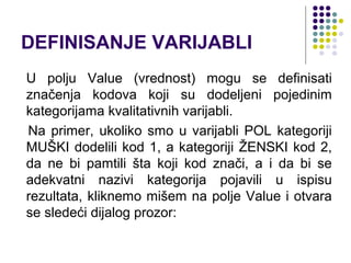 DEFINISANJE VARIJABLI
U polju Value (vrednost) mogu se definisati
značenja kodova koji su dodeljeni pojedinim
kategorijama kvalitativnih varijabli.
Na primer, ukoliko smo u varijabli POL kategoriji
MUŠKI dodelili kod 1, a kategoriji ŽENSKI kod 2,
da ne bi pamtili šta koji kod znači, a i da bi se
adekvatni nazivi kategorija pojavili u ispisu
rezultata, kliknemo mišem na polje Value i otvara
se sledeći dijalog prozor:
 