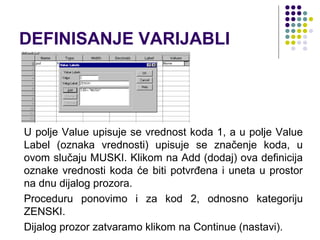 DEFINISANJE VARIJABLI




U polje Value upisuje se vrednost koda 1, a u polje Value
Label (oznaka vrednosti) upisuje se značenje koda, u
ovom slučaju MUSKI. Klikom na Add (dodaj) ova definicija
oznake vrednosti koda će biti potvrđena i uneta u prostor
na dnu dijalog prozora.
Proceduru ponovimo i za kod 2, odnosno kategoriju
ZENSKI.
Dijalog prozor zatvaramo klikom na Continue (nastavi).
 