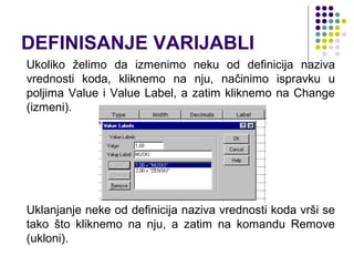 DEFINISANJE VARIJABLI
Ukoliko želimo da izmenimo neku od definicija naziva
vrednosti koda, kliknemo na nju, načinimo ispravku u
poljima Value i Value Label, a zatim kliknemo na Change
(izmeni).




Uklanjanje neke od definicija naziva vrednosti koda vrši se
tako što kliknemo na nju, a zatim na komandu Remove
(ukloni).
 