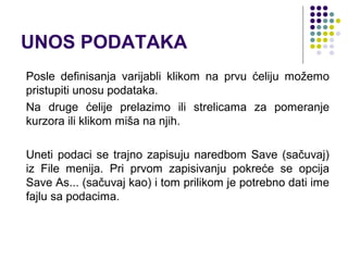 UNOS PODATAKA
Posle definisanja varijabli klikom na prvu ćeliju možemo
pristupiti unosu podataka.
Na druge ćelije prelazimo ili strelicama za pomeranje
kurzora ili klikom miša na njih.

Uneti podaci se trajno zapisuju naredbom Save (sačuvaj)
iz File menija. Pri prvom zapisivanju pokreće se opcija
Save As... (sačuvaj kao) i tom prilikom je potrebno dati ime
fajlu sa podacima.
 
