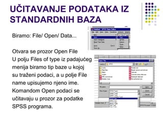 UČITAVANJE PODATAKA IZ
STANDARDNIH BAZA
Biramo: File/ Open/ Data...

Otvara se prozor Open File
U polju Files of type iz padajućeg
menija biramo tip baze u kojoj
su traženi podaci, a u polje File
name upisujemo njeno ime.
Komandom Open podaci se
učitavaju u prozor za podatke
SPSS programa.
 