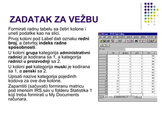 ZADATAK ZA VEŽBU
Formirati radnu tabelu sa četiri kolone i
uneti podatke kao na slici.
Prvoj koloni pod Label dati oznaku redni
broj, a četvrtoj indeks radne
sposobnosti.
U koloni grupa kategorija administrativni
radnici je kodirana sa 1, a kategorija
radnici u proizvodnji sa 2.
U koloni pol kategorija muski je kodirana
sa 1, a zenski sa 2.
Upisati nazive kategorija pojedinih
kodova za ove dve kolone.
Zapamtiti (sačuvati) formiranu matricu
pod imenom IRS.sav u folderu Statistika 1
koji treba formirati u My Documents
računara.
 