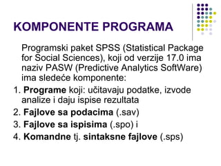 KOMPONENTE PROGRAMA
  Programski paket SPSS (Statistical Package
  for Social Sciences), koji od verzije 17.0 ima
  naziv PASW (Predictive Analytics SoftWare)
  ima sledeće komponente:
1. Programe koji: učitavaju podatke, izvode
  analize i daju ispise rezultata
2. Fajlove sa podacima (.sav)
3. Fajlove sa ispisima (.spo) i
4. Komandne tj. sintaksne fajlove (.sps)
 