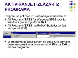 AKTIVIRANJE I IZLAZAK IZ
PROGRAMA
Program se pokreće iz Start menija komandama:
 All Programs/SPSS for Windows/SPSS xx.x for
  Windows (za verzije do 17.0) ili
 All Programs/SPSS inc/PASW Statistics xx (za
  verzije od 17.0)



   Iz programa se izlazi klikom na znak X (u gornjem
    desnom uglu) ili odabirom komandi File pa Exit iz
    menija programa.
 