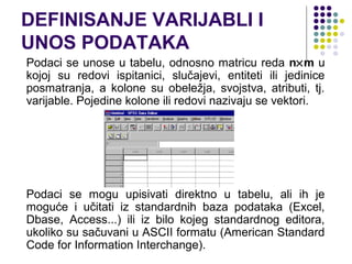 DEFINISANJE VARIJABLI I
UNOS PODATAKA
Podaci se unose u tabelu, odnosno matricu reda n×m u
kojoj su redovi ispitanici, slučajevi, entiteti ili jedinice
posmatranja, a kolone su obeležja, svojstva, atributi, tj.
varijable. Pojedine kolone ili redovi nazivaju se vektori.




Podaci se mogu upisivati direktno u tabelu, ali ih je
moguće i učitati iz standardnih baza podataka (Excel,
Dbase, Access...) ili iz bilo kojeg standardnog editora,
ukoliko su sačuvani u ASCII formatu (American Standard
Code for Information Interchange).
 