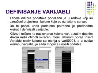 DEFINISANJE VARIJABLI
 Tabela editora podataka podeljena je u redove koji su
 označeni brojevima i kolone koje su označene sa var.
 Da bi počeli unos podataka potrebno je predhodno
 kreirati i definisati varijable.
 Kliknuti mišem na naslov prve kolone var, a zatim desnim
 klikom miša otvoriti skraćeni meni. Izborom opcije Insert
 Variable naziv kolone se menja u var00001, a u ovako
 kreiranu varijablu je sada moguće unositi podatke.
 