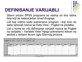DEFINISANJE VARIJABLI
Glavni prozor SPSS programa se sastoji od dva radna
lista koji se nalaze jedan iznad drugoga.
List koji vidimo kada pokrenemo program i koji smo do
sada opisivali naziva se Data View - Pogled na podatke.
List u kome se vrši definisanje varijabli naziva se Pogled
na varijable – Variable View. Njega pokrećemo klikom na
jezičak u donjem levom uglu Glavnog prozora.
 