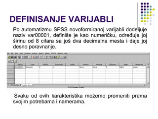 DEFINISANJE VARIJABLI
Po automatizmu SPSS novoformiranoj varijabli dodeljuje
naziv var00001, definiše je kao numeričku, određuje joj
širinu od 8 cifara sa još dva decimalna mesta i daje joj
desno poravnanje.




Svaku od ovih karakteristika možemo promeniti prema
svojim potrebama i namerama.
 