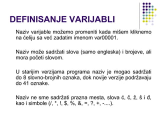 DEFINISANJE VARIJABLI
 Naziv varijable možemo promeniti kada mišem kliknemo
 na ćeliju sa već zadatim imenom var00001.

 Naziv može sadržati slova (samo engleska) i brojeve, ali
 mora početi slovom.

 U starijim verzijama programa naziv je mogao sadržati
 do 8 slovno-brojnih oznaka, dok novije verzije podržavaju
 do 41 oznake.

 Naziv ne sme sadržati prazna mesta, slova ć, č, ž, š i đ,
 kao i simbole (/, *, !, $, %, &, =, ?, +, -....).
 