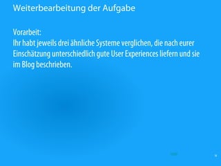 Weiterbearbeitung der Aufgabe

Vorarbeit:
Ihr habt jeweils drei ähnliche Systeme verglichen, die nach eurer
Einschätzung unterschiedlich gute User Experiences liefern und sie
im Blog beschrieben.




                                                       Quelle        18
 