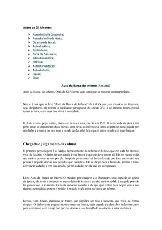 Autos de Gil Vicente:
 Autode SibilaCassandra;
 Autodo VelhodaHorta;
 Os autosde Natal;
 Autoda Alma;
 Preâmbulo;
 Carta de Santarém;
 SibilaCassandra;
 Poética;
 Autoda Visitação;
 Autoda Índia;
 Hípias;
 Íons;
Auto da Barca do Inferno (Resumo)
Auto da Barca do Inferno, Obra de Gil Vicente que consegue se mostrar contemporânea.
Não é á toa que o livro “Auto da Barca do Inferno” de Gil Vicente, um clássico da literatura,
seja obrigatório, ele retrata a sociedade portuguesa do século XVI e ao mesmo tempo possui
temas actuais, com uma boa sátira à sociedade.
O Auto é uma peça teatral, divida em cenas e atos, escrita em 1517. O cenário desta obra é um
porto onde se encontram duas barcas, uma leva ao inferno e a outra ao paraíso, uma guiada por
um diabo e a outra por um anjo, e sendo da decisão deles quem entra ou não em suas barcas.
Chegada e julgamento das almas
O primeiro personagem é o fidalgo, representante da nobreza e do luxo, que em vida foi tirano e
vivia de luxúria. O diabo diz que aquela é sua barca e que ele deve entrar ali. Ele se recusa e diz
que muitas pessoas rezam por ele. Ao pedir para entrar na barca do anjo que leva ao paraíso seu
pedido é negado devido aos pecados que cometeu. Ele se dirige para a barca do inferno e tenta
convencer o diabo a ver sua amada, porém o diabo revela que ela o enganava.
Livro Auto da Barca do Inferno O próximo personagem é o Onzeneiro, uma espécie de agiota
da época, ele tenta convencer o anjo a deixá-lo ir para o paraíso mais o pedido é negado pois ele
foi ganancioso e avarento. Ele tenta subornar o diabo e diz que quer voltar para pegar toda a sua
riqueza acumulada, porém o pedido é negado e ele entra na barca do inferno.
Depois, vem Joane, chamado de Parvo, que significa um tolo e inocente, que vivia de forma
simples. O diabo tenta enganá-lo para entrar na barca, mais quando ele descobre o destino corre
para conversar com o anjo que por fim devido a sua humildade o autoriza a subir na barca.
 