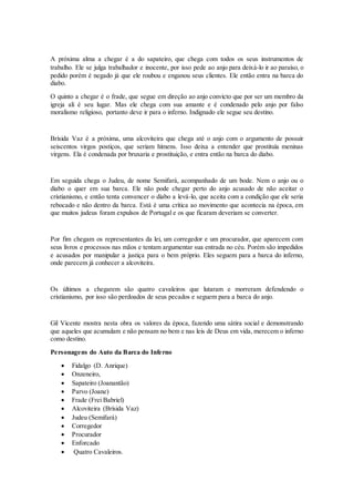 A próxima alma a chegar é a do sapateiro, que chega com todos os seus instrumentos de
trabalho. Ele se julga trabalhador e inocente, por isso pede ao anjo para deixá-lo ir ao paraíso, o
pedido porém é negado já que ele roubou e enganou seus clientes. Ele então entra na barca do
diabo.
O quinto a chegar é o frade, que segue em direção ao anjo convicto que por ser um membro da
igreja ali é seu lugar. Mas ele chega com sua amante e é condenado pelo anjo por falso
moralismo religioso, portanto deve ir para o inferno. Indignado ele segue seu destino.
Brísida Vaz é a próxima, uma alcoviteira que chega até o anjo com o argumento de possuir
seiscentos virgos postiços, que seriam hímens. Isso deixa a entender que prostituía meninas
virgens. Ela é condenada por bruxaria e prostituição, e entra então na barca do diabo.
Em seguida chega o Judeu, de nome Semifará, acompanhado de um bode. Nem o anjo ou o
diabo o quer em sua barca. Ele não pode chegar perto do anjo acusado de não aceitar o
cristianismo, e então tenta convencer o diabo a levá-lo, que aceita com a condição que ele seria
rebocado e não dentro da barca. Está é uma crítica ao movimento que acontecia na época, em
que muitos judeus foram expulsos de Portugal e os que ficaram deveriam se converter.
Por fim chegam os representantes da lei, um corregedor e um procurador, que aparecem com
seus livros e processos nas mãos e tentam argumentar sua entrada no céu. Porém são impedidos
e acusados por manipular a justiça para o bem próprio. Eles seguem para a barca do inferno,
onde parecem já conhecer a alcoviteira.
Os últimos a chegarem são quatro cavaleiros que lutaram e morreram defendendo o
cristianismo, por isso são perdoados de seus pecados e seguem para a barca do anjo.
Gil Vicente mostra nesta obra os valores da época, fazendo uma sátira social e demonstrando
que aqueles que acumulam e não pensam no bem e nas leis de Deus em vida, merecem o inferno
como destino.
Personagens do Auto da Barca do Inferno
 Fidalgo (D. Anrique)
 Onzeneiro,
 Sapateiro (Joanantão)
 Parvo (Joane)
 Frade (Frei Babriel)
 Alcoviteira (Brísida Vaz)
 Judeu (Semifará)
 Corregedor
 Procurador
 Enforcado
 Quatro Cavaleiros.
 