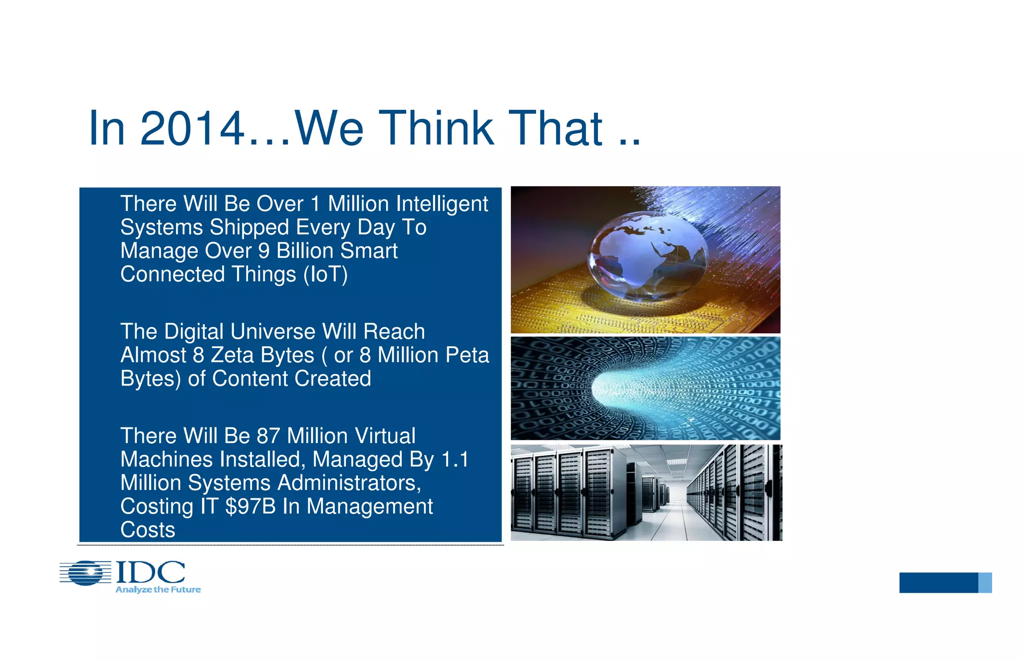 In 2014…We Think That ..
There Will Be Over 1 Million Intelligent
Systems Shipped Every Day To
Manage Over 9 Billion Smart
Connected Things (IoT)
The Digital Universe Will Reach
Almost 8 Zeta Bytes ( or 8 Million Peta
Bytes) of Content Created
There Will Be 87 Million Virtual
Machines Installed, Managed By 1.1
Million Systems Administrators,
Costing IT $97B In Management
Costs

 