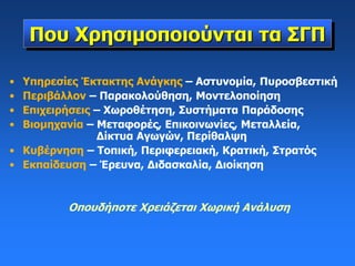 Που Χρησιμοποιούνται τα ΣΓΠ
• Υπηρεσίες Έκτακτης Ανάγκης – Αστυνομία, Πυροσβεστική
• Περιβάλλον – Παρακολούθηση, Μοντελοποίηση
• Επιχειρήσεις – Χωροθέτηση, Συστήματα Παράδοσης
• Βιομηχανία – Μεταφορές, Επικοινωνίες, Μεταλλεία,
Δίκτυα Αγωγών, Περίθαλψη
• Κυβέρνηση – Τοπική, Περιφερειακή, Κρατική, Στρατός
• Εκπαίδευση – Έρευνα, Διδασκαλία, Διοίκηση
Οπουδήποτε Χρειάζεται Χωρική Ανάλυση
 