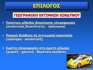 ΕΠΙΛΟΓΟΣ
• Πολύτιμη μέθοδος διαχείρισης πληροφοριών
(αναλυτικές δυνατότητες - πρόγνωση)
• Παροχή βοήθειας σε αντιπυρική προστασία
(πρόληψη - καταστολή)
• Σωστές πληροφορίες στη σωστή κλίμακα
(χωρική - χρονική - θεματική ακρίβεια)
ΓΕΩΓΡΑΦΙΚΗ ΕΚΤΙΜΗΣΗ ΚΙΝΔΥΝΟΥ
 