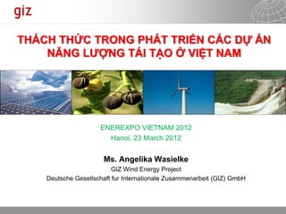 10.04.2012 Seite 1
THÁCH THỨC TRONG PHÁT TRIỂN CÁC DỰ ÁN
NĂNG LƯỢNG TÁI TẠO Ở VIỆT NAM
ENEREXPO VIETNAM 2012
Hanoi, 23 March 2012
Ms. Angelika Wasielke
GIZ Wind Energy Project
Deutsche Gesellschaft fur Internationale Zusammenarbeit (GIZ) GmbH
 